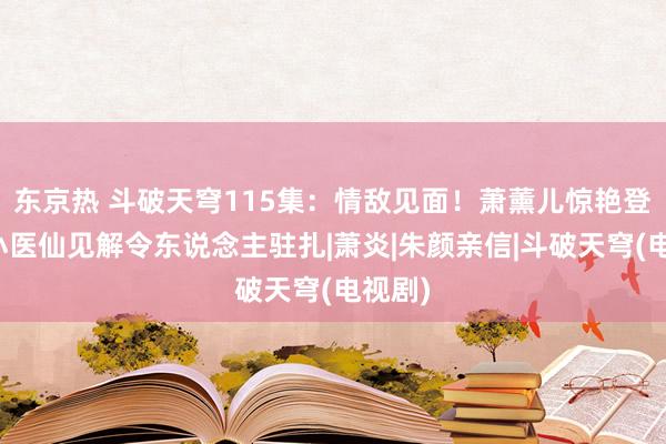 东京热 斗破天穹115集：情敌见面！萧薰儿惊艳登场，小医仙见解令东说念主驻扎|萧炎|朱颜亲信|斗破天穹(电视剧)