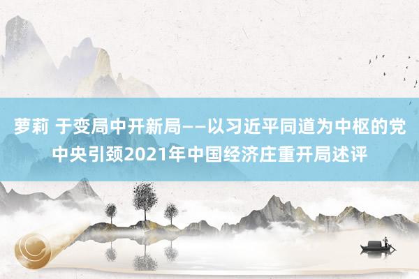 萝莉 于变局中开新局——以习近平同道为中枢的党中央引颈2021年中国经济庄重开局述评