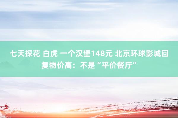 七天探花 白虎 一个汉堡148元 北京环球影城回复物价高：不是“平价餐厅”