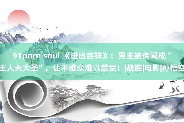 91porn soul 《进出吉祥》：男主被传闻成“王人天大圣”，让不雅众难以禁受！|战胜|电影|孙悟空