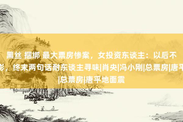 黑丝 捆绑 最大票房惨案，女投资东谈主：以后不再投电影，终末两句话耐东谈主寻味|肖央|冯小刚|总票房|唐平地面震