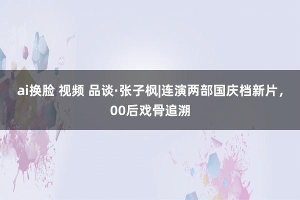 ai换脸 视频 品谈·张子枫|连演两部国庆档新片，00后戏骨追溯