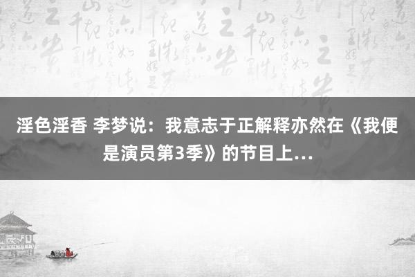 淫色淫香 李梦说：我意志于正解释亦然在《我便是演员第3季》的节目上…