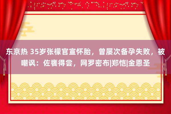 东京热 35岁张檬官宣怀胎，曾屡次备孕失败，被嘲讽：佐饔得尝，网罗密布|郑恺|金恩圣