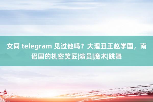 女同 telegram 见过他吗？大理丑王赵学国，南诏国的机密笑匠|演员|魔术|跳舞