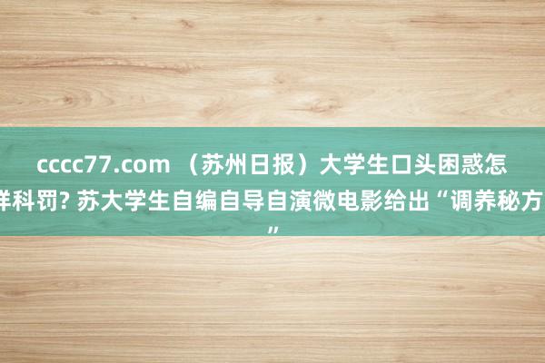 cccc77.com （苏州日报）大学生口头困惑怎样科罚? 苏大学生自编自导自演微电影给出“调养秘方”