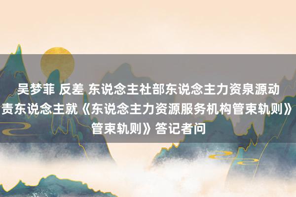 吴梦菲 反差 东说念主社部东说念主力资泉源动管束司负责东说念主就《东说念主力资源服务机构管束轨则》答记者问