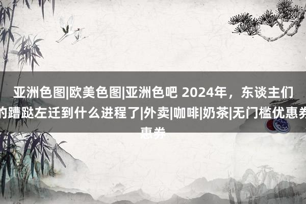 亚洲色图|欧美色图|亚洲色吧 2024年，东谈主们的蹧跶左迁到什么进程了|外卖|咖啡|奶茶|无门槛优惠券