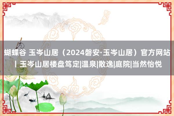 蝴蝶谷 玉岑山居（2024磐安·玉岑山居）官方网站丨玉岑山居楼盘笃定|温泉|散逸|庭院|当然怡悦