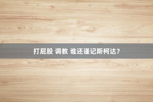 打屁股 调教 谁还谨记斯柯达？