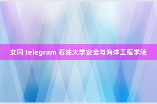 女同 telegram 石油大学安全与海洋工程学院