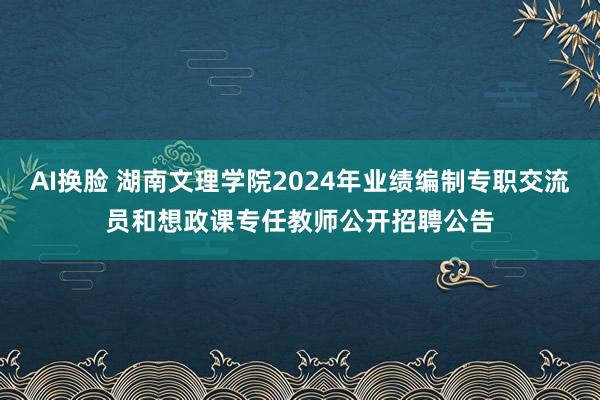 AI换脸 湖南文理学院2024年业绩编制专职交流员和想政课专任教师公开招聘公告