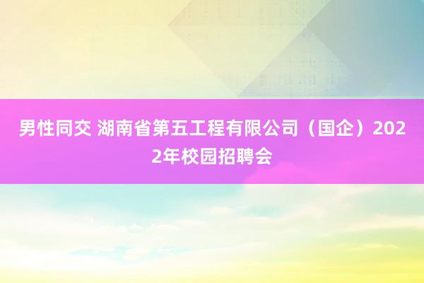 男性同交 湖南省第五工程有限公司（国企）2022年校园招聘会