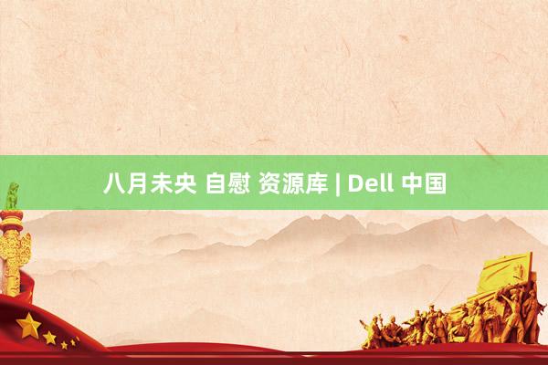 八月未央 自慰 资源库 | Dell 中国