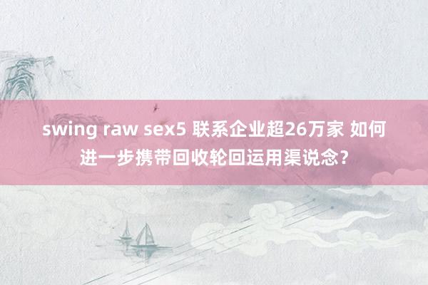 swing raw sex5 联系企业超26万家 如何进一步携带回收轮回运用渠说念？