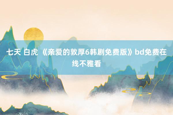 七天 白虎 《亲爱的敦厚6韩剧免费版》bd免费在线不雅看