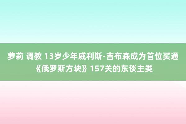 萝莉 调教 13岁少年威利斯-吉布森成为首位买通《俄罗斯方块》157关的东谈主类