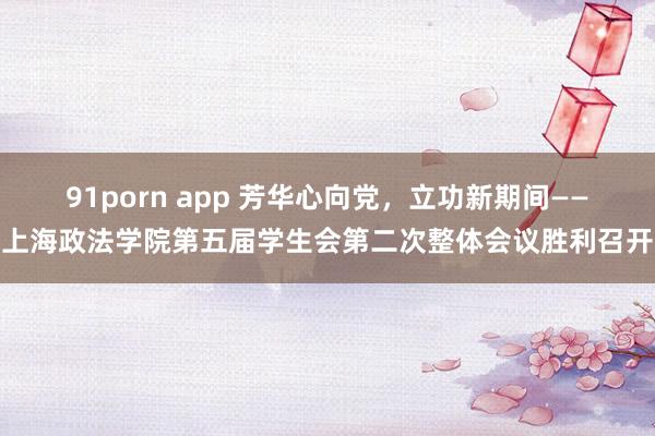 91porn app 芳华心向党，立功新期间——上海政法学院第五届学生会第二次整体会议胜利召开