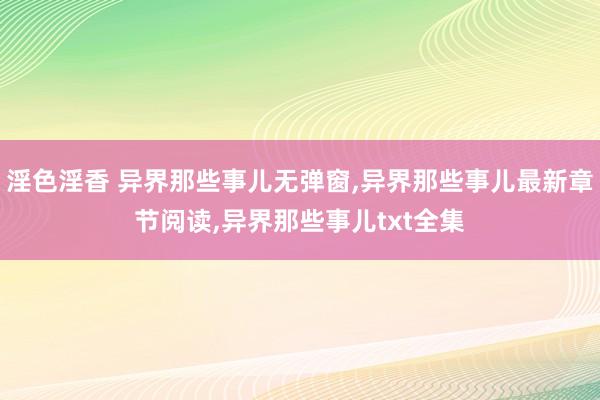 淫色淫香 异界那些事儿无弹窗,异界那些事儿最新章节阅读,异界那些事儿txt全集