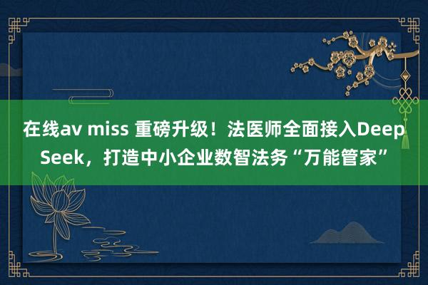 在线av miss 重磅升级！法医师全面接入DeepSeek，打造中小企业数智法务“万能管家”