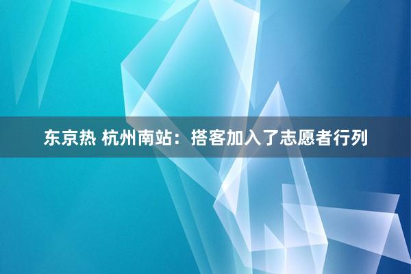 东京热 杭州南站：搭客加入了志愿者行列