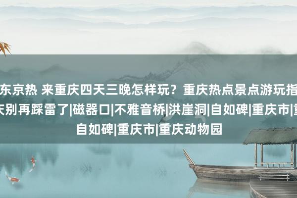 东京热 来重庆四天三晚怎样玩？重庆热点景点游玩指南，来重庆别再踩雷了|磁器口|不雅音桥|洪崖洞|自如碑|重庆市|重庆动物园